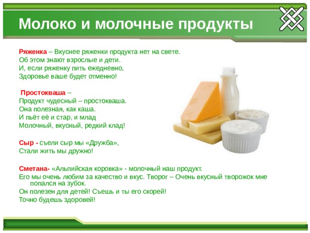 Молоко и молочные продукты Ряженка – Вкуснее ряженки продукта нет на свете. Об этом знают взрослые и дети. И, если ряженку пить ежедневно, Здоровье ваше будет отменно!  Простокваша – Продукт чудесный – простокваша. Она полезная, как каша. И пьёт её и стар, и млад Молочный, вкусный, редкий клад! Сыр - съели сыр мы «Дружба», Стали жить мы дружно! Сметана- «Альпийская коровка» - молочный наш продукт. Его мы очень любим за качество и вкус. Творог – Очень вкусный творожок мне попался на зубок. Он полезен для детей! Съешь и ты его скорей! Точно будешь здоровей! 