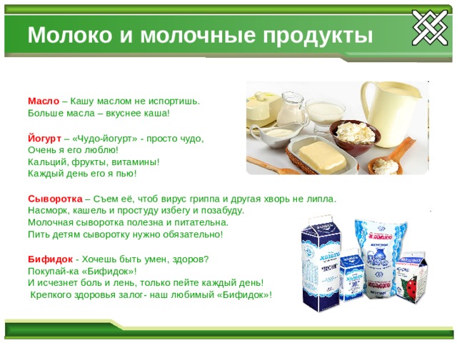 Молоко и молочные продукты Масло – Кашу маслом не испортишь. Больше масла – вкуснее каша! Йогурт – «Чудо-йогурт» - просто чудо, Очень я его люблю! Кальций, фрукты, витамины! Каждый день его я пью! Сыворотка – Съем её, чтоб вирус гриппа и другая хворь не липла. Насморк, кашель и простуду избегу и позабуду. Молочная сыворотка полезна и питательна. Пить детям сыворотку нужно обязательно! Бифидок - Хочешь быть умен, здоров? Покупай-ка «Бифидок»! И исчезнет боль и лень, только пейте каждый день!  Крепкого здоровья залог- наш любимый «Бифидок»! 