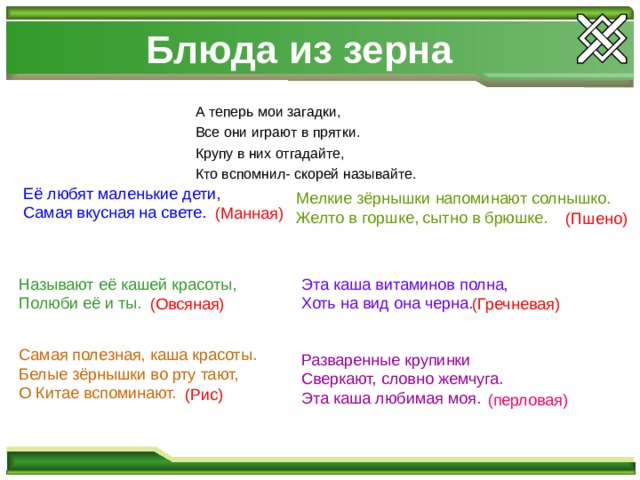 Блюда из зерна А теперь мои загадки, Все они играют в прятки. Крупу в них отгадайте, Кто вспомнил- скорей называйте.  Её любят маленькие дети,  Самая вкусная на свете. Мелкие зёрнышки напоминают солнышко. Желто в горшке, сытно в брюшке. (Манная) (Пшено) Называют её кашей красоты, Полюби её и ты. Эта каша витаминов полна, Хоть на вид она черна. (Овсяная) (Гречневая) Самая полезная, каша красоты. Белые зёрнышки во рту тают, О Китае вспоминают. Разваренные крупинки Сверкают, словно жемчуга. Эта каша любимая моя. (Рис) (перловая) 
