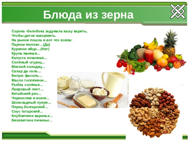 Блюда из зерна Сорока -белобока задумала кашу варить, Чтобы деток накормить. На рынок пошла и вот что взяла: Парное молоко…(Да) Куриное яйцо…(Нет) Крупа манная… Капуста кочанная… Солёный огурец… Мясной холодец… Сахар да соль… Белую фасоль… Масло топлённое… Рыбка солёная… Лавровый лист… Китайский рис… Чернослив и изюм… Шоколадный лукум… Перец болгарский… Соус татарский… Клубничное варенье… Бисквитное печенье … 