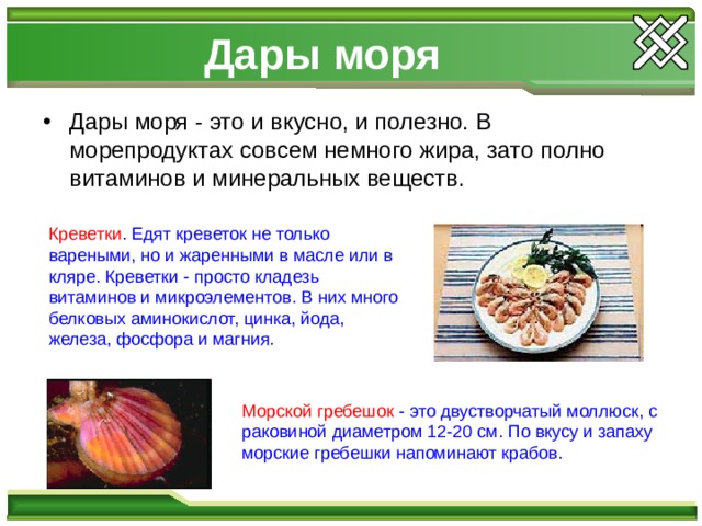 Дары моря Дары моря - это и вкусно, и полезно. В морепродуктах совсем немного жира, зато полно витаминов и минеральных веществ. Креветки . Едят креветок не только вареными, но и жаренными в масле или в кляре. Креветки - просто кладезь витаминов и микроэлементов. В них много белковых аминокислот, цинка, йода, железа, фосфора и магния. Морской гребешок - это двустворчатый моллюск, с раковиной диаметром 12-20 см. По вкусу и запаху морские гребешки напоминают крабов. 