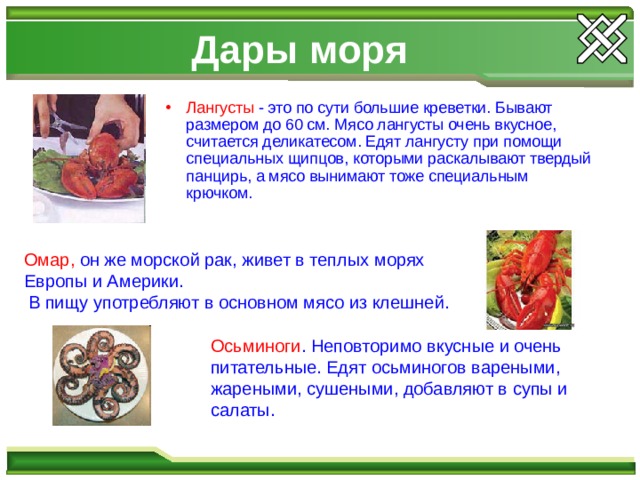 Дары моря Лангусты - это по сути большие креветки. Бывают размером до 60 см. Мясо лангусты очень вкусное, считается деликатесом. Едят лангусту при помощи специальных щипцов, которыми раскалывают твердый панцирь, а мясо вынимают тоже специальным крючком. Омар, он же морской рак, живет в теплых морях Европы и Америки.  В пищу употребляют в основном мясо из клешней. Осьминоги . Неповторимо вкусные и очень питательные. Едят осьминогов вареными, жареными, сушеными, добавляют в супы и салаты. 