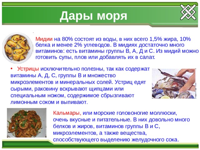  Устрицы исключительно полезны, так как содержат витамины А, Д, С, группы В и множество микроэлементов и минеральных солей. Устриц едят сырыми, раковину вскрывают щипцами или специальным ножом, содержимое сбрызгивают лимонным соком и выпивают . Дары моря Мидии на 80% состоят из воды, в них всего 1,5% жира, 10% белка и менее 2% углеводов. В мидиях достаточно много витаминов: есть витамины группы В, А, Д и С. Из мидий можно готовить супы, плов или добавлять их в салат. Кальмары, или морские головоногие моллюски, очень вкусные и питательные. В них довольно много белков и жиров, витаминов группы В и С, микроэлементов, а также вещества, способствующего выделению желудочного сока. 