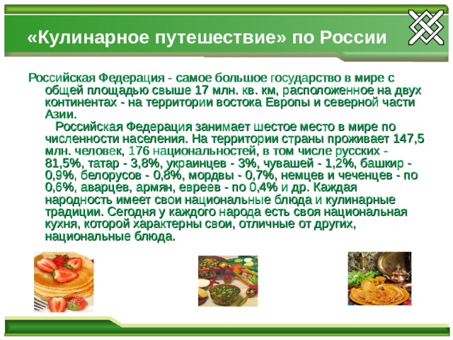 «Кулинарное путешествие» по России  Российская Федерация - самое большое государство в мире с общей площадью свыше 17 млн. кв. км, расположенное на двух континентах - на территории востока Европы и северной части Азии.     Российская Федерация занимает шестое место в мире по численности населения. На территории страны проживает 147,5 млн. человек, 176 национальностей, в том числе русских - 81,5%, татар - 3,8%, украинцев - 3%, чувашей - 1,2%, башкир - 0,9%, белорусов - 0,8%, мордвы - 0,7%, немцев и чеченцев - по 0,6%, аварцев, армян, евреев - по 0,4% и др. Каждая народность имеет свои национальные блюда и кулинарные традиции. Сегодня у каждого народа есть своя национальная кухня, которой характерны свои, отличные от других, национальные блюда. 