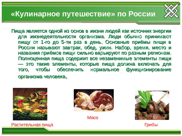 «Кулинарное путешествие» по России Пища является одной из основ в жизни людей как источник энергии для жизнедеятельности организма. Люди обычно принимают пищу от 1-го до 5-ти раз в день. Основные приёмы пищи в России называют завтрак, обед, ужин. Набор, время, место и названия приёмов пищи сильно варьируют по разным регионам. Полноценная пища содержит все незаменимые элементы пищи — это такие элементы, которые пища должна включать для того, чтобы обеспечить нормальное функционирование организма человека . Мясо Растительная пища Грибы 