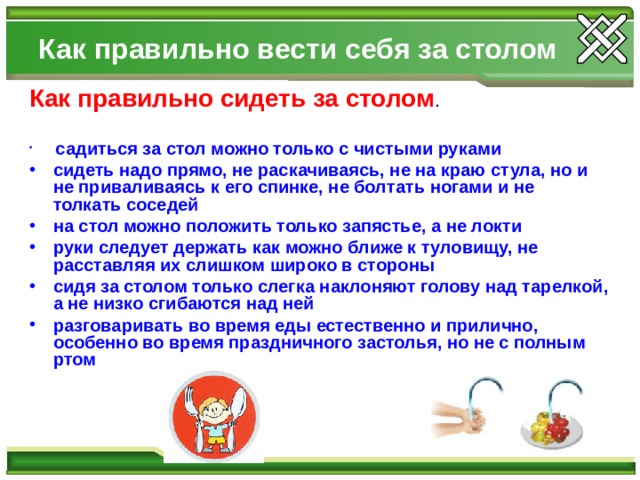 Как правильно вести себя за столом Как правильно сидеть за столом .  садиться за стол можно только с чистыми руками сидеть надо прямо, не раскачиваясь, не на краю стула, но и не приваливаясь к его спинке, не болтать ногами и не толкать соседей на стол можно положить только запястье, а не локти руки следует держать как можно ближе к туловищу, не расставляя их слишком широко в стороны сидя за столом только слегка наклоняют голову над тарелкой, а не низко сгибаются над ней разговаривать во время еды естественно и прилично, особенно во время праздничного застолья, но не с полным ртом  