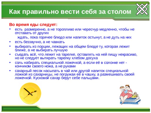 Как правильно вести себя за столом Во время еды следует: есть размеренно, а не торопливо или чересчур медленно, чтобы не отставать от других  ждать, пока горячее блюдо или напиток остынут, а не дуть на них есть беззвучно, а не чавкать выбирать из порции, лежащих на общем блюде ту, которая лежит ближе, а не выбирать лучшую съедать всё, что лежит на тарелке, оставлять на ней пищу некрасиво, но не следует вытирать тарелку хлебом досуха соль набирать специальной ложечкой, а если её в солонке нет - кончиком своего ножа, а не руками сахарный песок насыпать в чай или другой напиток специальной ложкой из сахарницы, не погружая её в чашку, а размешивать своей ложечкой. Кусковой сахар берут себе пальцами.  