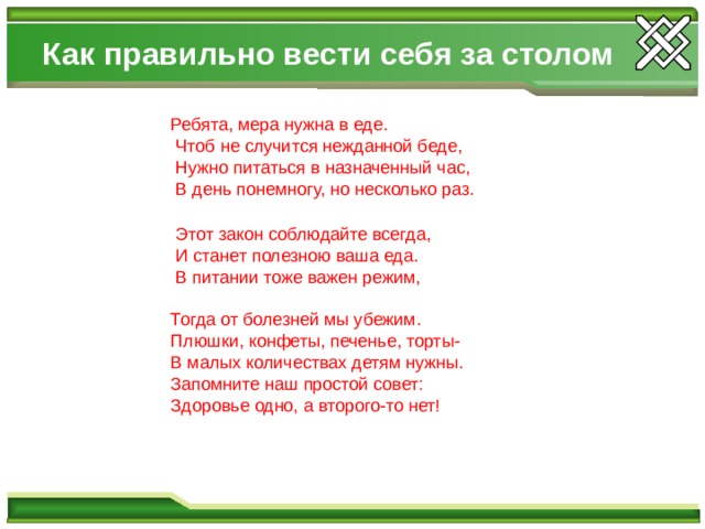 Как правильно вести себя за столом Ребята, мера нужна в еде.  Чтоб не случится нежданной беде,  Нужно питаться в назначенный час,  В день понемногу, но несколько раз.  Этот закон соблюдайте всегда,  И станет полезною ваша еда.  В питании тоже важен режим, Тогда от болезней мы убежим. Плюшки, конфеты, печенье, торты- В малых количествах детям нужны. Запомните наш простой совет: Здоровье одно, а второго-то нет! 