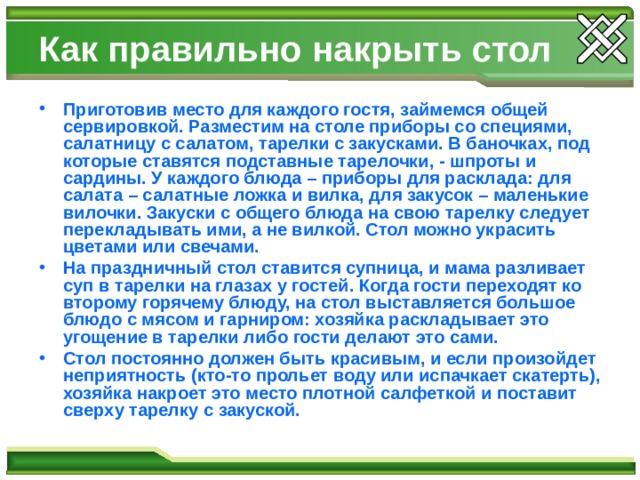 Как правильно накрыть стол Приготовив место для каждого гостя, займемся общей сервировкой. Разместим на столе приборы со специями, салатницу с салатом, тарелки с закусками. В баночках, под которые ставятся подставные тарелочки, - шпроты и сардины. У каждого блюда – приборы для расклада: для салата – салатные ложка и вилка, для закусок – маленькие вилочки. Закуски с общего блюда на свою тарелку следует перекладывать ими, а не вилкой. Стол можно украсить цветами или свечами. На праздничный стол ставится супница, и мама разливает суп в тарелки на глазах у гостей. Когда гости переходят ко второму горячему блюду, на стол выставляется большое блюдо с мясом и гарниром: хозяйка раскладывает это угощение в тарелки либо гости делают это сами. Стол постоянно должен быть красивым, и если произойдет неприятность (кто-то прольет воду или испачкает скатерть), хозяйка накроет это место плотной салфеткой и поставит сверху тарелку с закуской.  