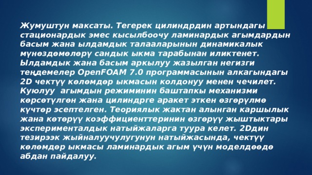 Жумуштун максаты. Тегерек цилиндрдин артындагы стационардык эмес кысылбоочу ламинардык агымдардын басым жана ылдамдык талааларынын динамикалык мүнөздөмөлөрү сандык ыкма тарабынан иликтенет. Ылдамдык жана басым аркылуу жазылган негизги теңдемелер OpenFOAM 7.0 программасынын алкагындагы 2D чектүү көлөмдөр ыкмасын колдонуу менен чечилет. Куюлуу агымдын режиминин баштапкы механизми көрсөтүлгөн жана цилиндрге аракет эткен өзгөрүлмө күчтөр эсептелген. Теориялык жактан алынган каршылык жана көтөрүү коэффициенттеринин өзгөрүү жыштыктары эксперименталдык натыйжаларга туура келет. 2Dдин тезирээк жыйналуучулугунун натыйжасында, чектүү көлөмдөр ыкмасы ламинардык агым үчүн моделдөөдө абдан пайдалуу.  