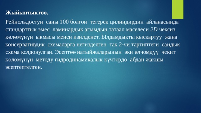 Жыйынтыктоо. Рейнольдостун саны 100 болгон тегерек цилиндирдин айланасында стандарттык эмес ламинардык агымдын татаал маселеси 2D чексиз көлөмүнүн ыкмасы менен изилденет. Ылдамдыкты кыскартуу жана консервативдик схемаларга негизделген так 2-чи тартиптеги сандык схема колдонулган. Эсептөө натыйжаларынын эки өлчомдүү чекит көлөмүнүн методу гидродинамикалык күчтөрдо абдан жакшы эсептептелген. 
