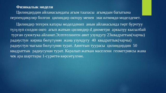 Физикалык модели Цилиндирдин айланасындагы агым тааласы агымдын багытына перпендикуляр болгон цилиндир октору менен эки өлчөмдө моделденет. Цилиндир тегерек катары моделденип анын айланасында төрт бурчтуу түзүлуп солдон оңго агып жаткан цилиндир d диометри аркылуу кысылбай турган суюктука айланат.Эсептелинген аянт узундугу 23квадраттык(чарчы) радиустун кириш бөлүгүнөн жана узундугу 40 квадраттык(чарчы) радиустун чыгыш бөлүгүнөн турат. Аянттын туурасы цилиндирдин 50 квадраттык радиусунан турат. Каралып жаткан маселени геометриясы жана чек ара шарттары 1-сүрөттө көрсөтүлгөн. 