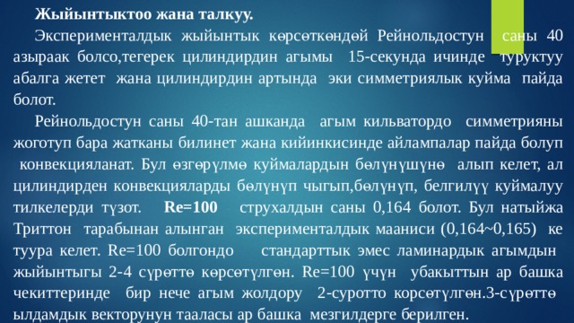 Жыйынтыктоо жана талкуу. Эксперименталдык жыйынтык көрсөткөндөй Рейнольдостун саны 40 азыраак болсо,тегерек цилиндирдин агымы 15-секунда ичинде туруктуу абалга жетет жана цилиндирдин артында эки симметриялык куйма пайда болот. Рейнольдостун саны 40-тан ашканда агым кильватордо симметрияны жоготуп бара жатканы билинет жана кийинкисинде айлампалар пайда болуп конвекцияланат. Бул өзгөрүлмө куймалардын бөлүнүшүнө алып келет, ал цилиндирден конвекцияларды бөлүнүп чыгып,бөлүнүп, белгилүү куймалуу тилкелерди түзот. Re=100 струхалдын саны 0,164 болот. Бул натыйжа Триттон тарабынан алынган эксперименталдык мааниси (0,164~0,165) ке туура келет.  Re=100 болгондо  стандарттык эмес ламинардык агымдын жыйынтыгы 2-4 сүрөттө көрсөтүлгөн. Re=100 үчүн убакыттын ар башка чекиттеринде бир нече агым жолдору 2-суротто корсөтүлгөн.3-сүрөттө ылдамдык векторунун тааласы ар башка мезгилдерге берилген. 