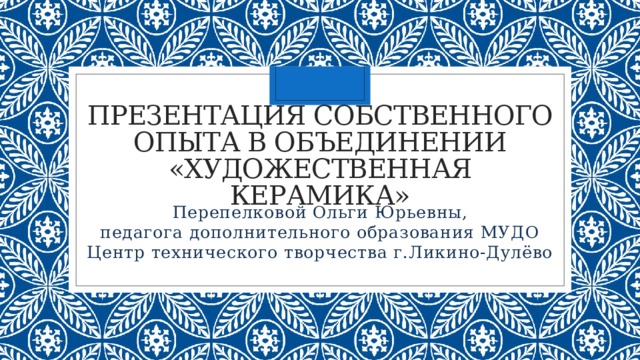 Презентация собственного опыта в объединении «Художественная керамика» Перепелковой Ольги Юрьевны, педагога дополнительного образования МУДО Центр технического творчества г.Ликино-Дулёво 