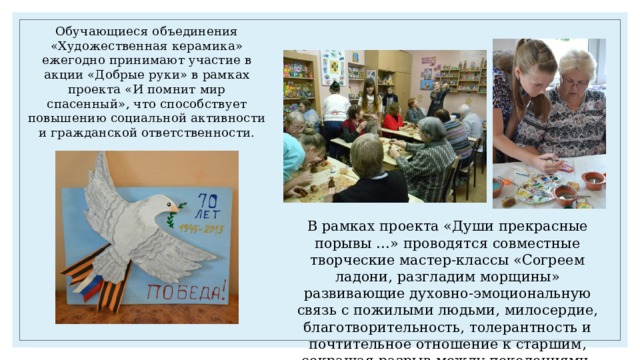 Обучающиеся объединения «Художественная керамика» ежегодно принимают участие в акции «Добрые руки» в рамках проекта «И помнит мир спасенный», что способствует повышению социальной активности и гражданской ответственности. В рамках проекта «Души прекрасные порывы …» проводятся совместные творческие мастер-классы «Согреем ладони, разгладим морщины» развивающие духовно-эмоциональную связь с пожилыми людьми, милосердие, благотворительность, толерантность и почтительное отношение к старшим, сокращая разрыв между поколениями. 