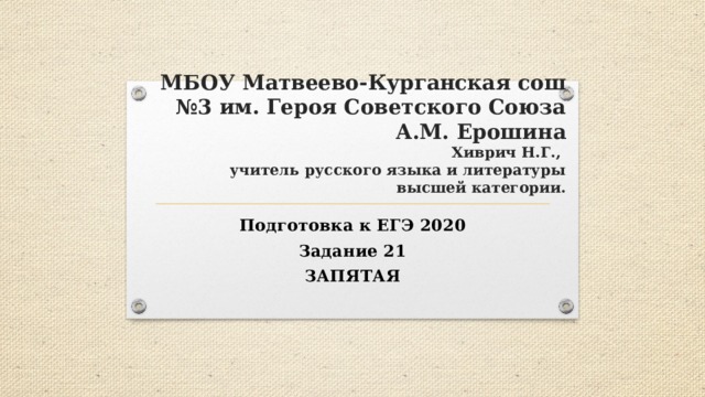 МБОУ Матвеево-Курганская сош №3 им. Героя Советского Союза А.М. Ерошина  Хиврич Н.Г.,  учитель русского языка и литературы  высшей категории. Подготовка к ЕГЭ 2020 Задание 21 ЗАПЯТАЯ 
