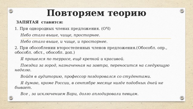 Повторяем теорию  ЗАПЯТАЯ ставится: 1. При однородных членах предложения. (ОЧ)  Небо стало выше, чище, просторнее .  Небо стало выше, и чище, и просторнее . 2. При обособлении второстепенных членов предложения.(Обособл. опр., обособл. обст., обособл. доп.)  Я прошелся по террасе, ещё крепкой и красивой.  Поездка за город, назначенная на завтра, переносится на следующую неделю.  Войдя в аудиторию, профессор поздоровался со студентами.  Я думаю, кроме России, в сентябре месяце нигде подобных дней не бывает.  Все , за исключением Вари, долго аплодировали певцам. 