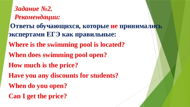 Задание №2.  Рекомендации:      Ответы обучающихся, которые не принимались экспертами ЕГЭ как правильные: Where is the swimming pool is located? When does swimming pool open? How much is the price? Have you any discounts for students? When do you open? Can I get the price? 