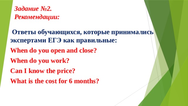 Задание №2.  Рекомендации:      Ответы обучающихся, которые принимались экспертами ЕГЭ как правильные: When do you open and close? When do you work? Can I know the price? What is the cost for 6 months?  