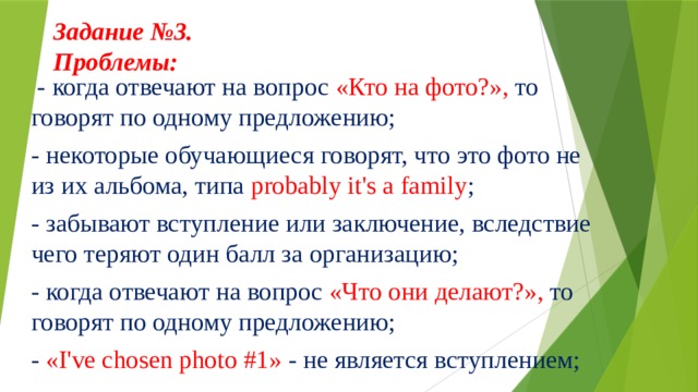 Задание №3.  Проблемы:      - когда отвечают на вопрос «Кто на фото?», то говорят по одному предложению; - некоторые обучающиеся говорят, что это фото не из их альбома, типа probably it's a family ; - забывают вступление или заключение, вследствие чего теряют один балл за организацию; - когда отвечают на вопрос «Что они делают?», то говорят по одному предложению; - «I've chosen photo #1» - не является вступлением; 