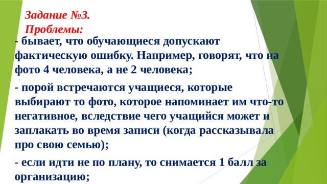 Задание №3.  Проблемы:     - бывает, что обучающиеся допускают фактическую ошибку. Например, говорят, что на фото 4 человека, а не 2 человека; - порой встречаются учащиеся, которые выбирают то фото, которое напоминает им что-то негативное, вследствие чего учащийся может и заплакать во время записи (когда рассказывала про свою семью); - если идти не по плану, то снимается 1 балл за организацию;  