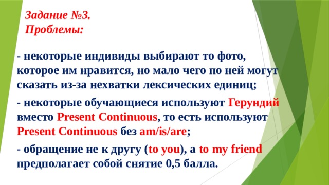 Задание №3.  Проблемы:     - некоторые индивиды выбирают то фото, которое им нравится, но мало чего по ней могут сказать из-за нехватки лексических единиц; - некоторые обучающиеся используют Герундий вместо Present Continuous , то есть используют Present Continuous без am/is/are ; - обращение не к другу ( to you ), а to my friend предполагает собой снятие 0,5 балла.  