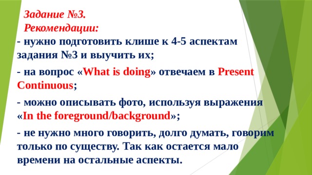 - нужно подготовить клише к 4-5 аспектам задания №3 и выучить их; - на вопрос « What is doing » отвечаем в Present Continuous ; - можно описывать фото, используя выражения « In the foreground/background »; - не нужно много говорить, долго думать, говорим только по существу. Так как остается мало времени на остальные аспекты.  Задание №3.  Рекомендации:     