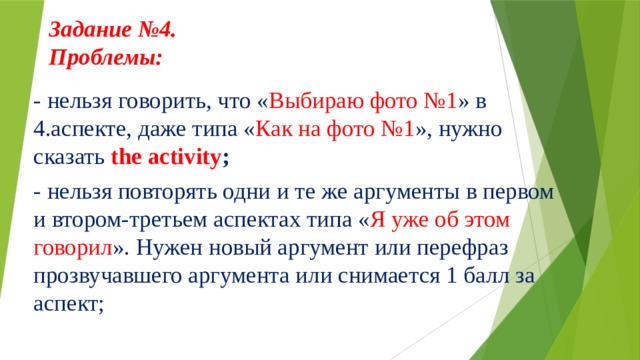 Задание №4.  Проблемы:     - нельзя говорить, что « Выбираю фото №1 » в 4.аспекте, даже типа « Как на фото №1 », нужно сказать the activity ; - нельзя повторять одни и те же аргументы в первом и втором-третьем аспектах типа « Я уже об этом говорил ». Нужен новый аргумент или перефраз прозвучавшего аргумента или снимается 1 балл за аспект;  