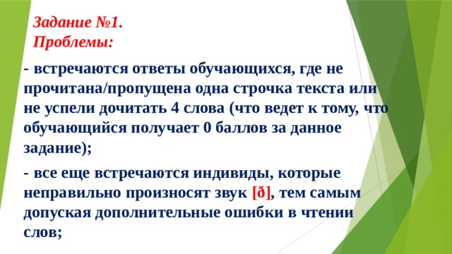 Задание №1.  Проблемы:     - встречаются ответы обучающихся, где не прочитана/пропущена одна строчка текста или не успели дочитать 4 слова (что ведет к тому, что обучающийся получает 0 баллов за данное задание);  - все еще встречаются индивиды, которые неправильно произносят звук [ð] , тем самым допуская дополнительные ошибки в чтении слов;  