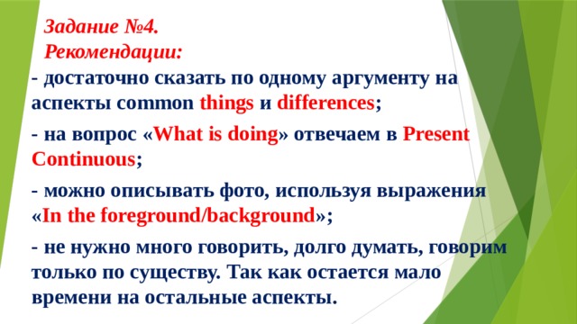 Задание №4.  Рекомендации:     - достаточно сказать по одному аргументу на аспекты common things и differences ; - на вопрос « What is doing » отвечаем в Present Continuous ; - можно описывать фото, используя выражения « In the foreground/background »; - не нужно много говорить, долго думать, говорим только по существу. Так как остается мало времени на остальные аспекты.  
