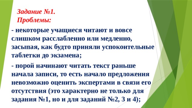 Задание №1.  Проблемы:     - некоторые учащиеся читают и вовсе слишком расслабленно или медленно, засыпая, как будто приняли успокоительные таблетки до экзамена; - порой начинают читать текст раньше начала записи, то есть начало предложения невозможно оценить экспертами в связи его отсутствия (это характерно не только для задания №1, но и для заданий №2, 3 и 4);  
