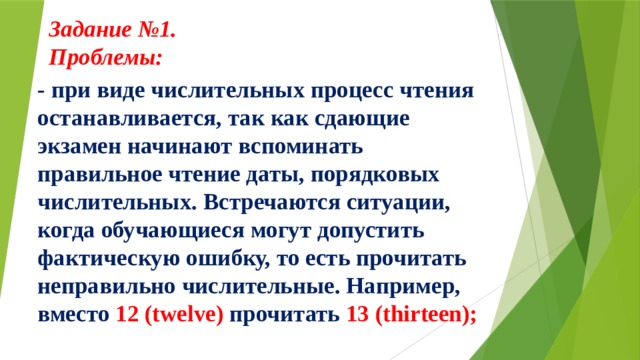 Задание №1.  Проблемы:     - при виде числительных процесс чтения останавливается, так как сдающие экзамен начинают вспоминать правильное чтение даты, порядковых числительных. Встречаются ситуации, когда обучающиеся могут допустить фактическую ошибку, то есть прочитать неправильно числительные. Например, вместо 12 (twelve) прочитать 13 (thirteen); 