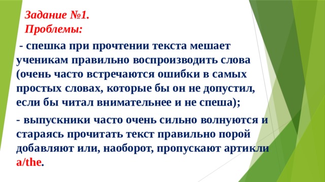 Задание №1.  Проблемы:      - спешка при прочтении текста мешает ученикам правильно воспроизводить слова (очень часто встречаются ошибки в самых простых словах, которые бы он не допустил, если бы читал внимательнее и не спеша); - выпускники часто очень сильно волнуются и стараясь прочитать текст правильно порой добавляют или, наоборот, пропускают артикли a/the . 