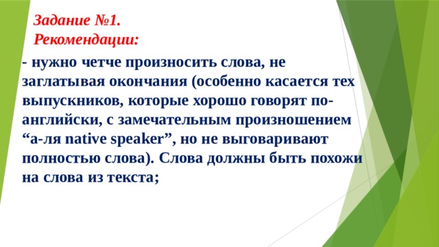 Задание №1.  Рекомендации:     - нужно четче произносить слова, не заглатывая окончания (особенно касается тех выпускников, которые хорошо говорят по-английски, с замечательным произношением “а-ля native speaker”, но не выговаривают полностью слова). Слова должны быть похожи на слова из текста; 