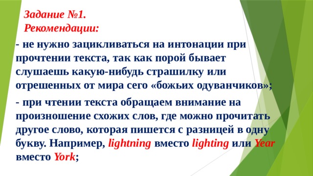 Задание №1.  Рекомендации:     - не нужно зацикливаться на интонации при прочтении текста, так как порой бывает слушаешь какую-нибудь страшилку или отрешенных от мира сего «божьих одуванчиков»; - при чтении текста обращаем внимание на произношение схожих слов, где можно прочитать другое слово, которая пишется с разницей в одну букву. Например, lightning вместо lighting или Year вместо York ; 
