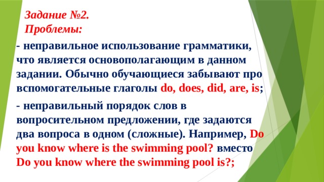 Задание №2.  Проблемы:     - неправильное использование грамматики, что является основополагающим в данном задании. Обычно обучающиеся забывают про вспомогательные глаголы do, does, did, are, is ; - неправильный порядок слов в вопросительном предложении, где задаются два вопроса в одном (сложные). Например, Do you know where is the swimming pool? вместо Do you know where the swimming pool is?; 