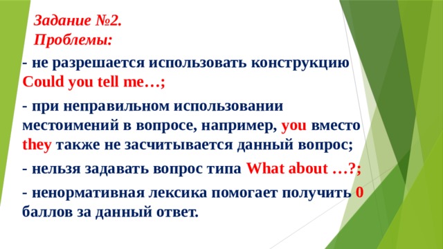 Задание №2.  Проблемы:     - не разрешается использовать конструкцию Could you tell me…; - при неправильном использовании местоимений в вопросе, например, you вместо they также не засчитывается данный вопрос; - нельзя задавать вопрос типа What about …?; - ненормативная лексика помогает получить 0 баллов за данный ответ. 