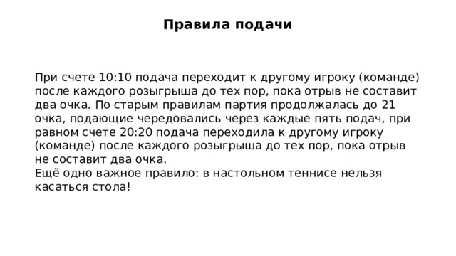 Правила подачи   При счете 10:10 подача переходит к другому игроку (команде) после каждого розыгрыша до тех пор, пока отрыв не составит два очка. По старым правилам партия продолжалась до 21 очка, подающие чередовались через каждые пять подач, при равном счете 20:20 подача переходила к другому игроку (команде) после каждого розыгрыша до тех пор, пока отрыв не составит два очка. Ещё одно важное правило: в настольном теннисе нельзя касаться стола!  