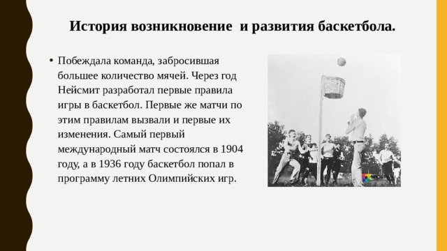 История возникновение и развития баскетбола.   Побеждала команда, забросившая большее количество мячей. Через год Нейсмит разработал первые правила игры в баскетбол. Первые же матчи по этим правилам вызвали и первые их изменения. Самый первый международный матч состоялся в 1904 году, а в 1936 году баскетбол попал в программу летних Олимпийских игр.  