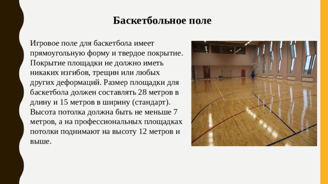 Баскетбольное поле Игровое поле для баскетбола имеет прямоугольную форму и твердое покрытие. Покрытие площадки не должно иметь никаких изгибов, трещин или любых других деформаций. Размер площадки для баскетбола должен составлять 28 метров в длину и 15 метров в ширину (стандарт). Высота потолка должна быть не меньше 7 метров, а на профессиональных площадках потолки поднимают на высоту 12 метров и выше. 