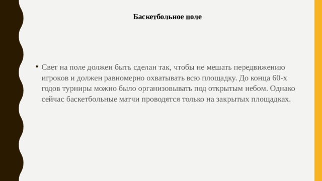 Баскетбольное поле   Свет на поле должен быть сделан так, чтобы не мешать передвижению игроков и должен равномерно охватывать всю площадку. До конца 60-х годов турниры можно было организовывать под открытым небом. Однако сейчас баскетбольные матчи проводятся только на закрытых площадках. 