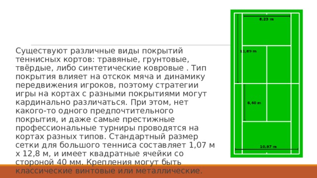 Существуют различные виды покрытий теннисных кортов: травяные, грунтовые, твёрдые, либо синтетические ковровые . Тип покрытия влияет на отскок мяча и динамику передвижения игроков, поэтому стратегии игры на кортах с разными покрытиями могут кардинально различаться. При этом, нет какого-то одного предпочтительного покрытия, и даже самые престижные профессиональные турниры проводятся на кортах разных типов. Стандартный размер сетки для большого тенниса составляет 1,07 м х 12,8 м, и имеет квадратные ячейки со стороной 40 мм. Крепления могут быть классические винтовые или металлические. 