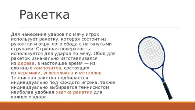 Ракетка Для нанесения ударов по мячу игрок использует ракетку, которая состоит из рукоятки и округлого обода с натянутыми струнами. Струнная поверхность используется для ударов по мячу. Обод для ракеток изначально изготавливался из  дерева , в настоящее время — из сложных  композитов , состоящих из  керамики ,  углеволокна  и  металлов . Теннисная ракетка подбирается индивидуально под каждого игрока, также индивидуально выбирается теннисистом наиболее удобная  хватка ракетки для каждого удара. 