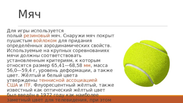 Мяч Для игры используется полый  резиновый  мяч. Снаружи мяч покрыт пушистым  войлоком  для придания определённых аэродинамических свойств. Используемые на крупных соревнованиях мячи должны соответствовать установленным критериям, к которым относятся размер 65,41—68,58  мм , масса 56,0—59,4 г, уровень деформации, а также цвет. Жёлтый и белый цвета утверждены  теннисной ассоциацией США  и  ITF . Флуоресцентный жёлтый, также известный как оптический жёлтый цвет был введён в 1972 году как наиболее заметный цвет для телевидения, при этом в любительском спорте могут встречаться и другие яркие цвета.  