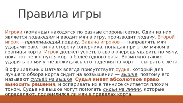 Правила игры Игроки (команды) находятся по разные стороны сетки. Один из них является  подающим  и вводит мяч в игру, производит  подачу . Второй игрок  — принимающий  подачу . Задача игроков  — направлять мяч ударами ракетки на сторону соперника, попадая при этом мячом в границы корта. Игрок должен успеть в свою очередь ударить по мячу, пока тот не коснулся корта более одного раза. Возможно также ударить по мячу, не дожидаясь его падения на корт — сыграть с лёта. В официальных матчах всегда присутствует  судья , который для лучшего обзора корта сидит на возвышении —  вышке , поэтому его называют  судьёй на вышке . Судья имеет абсолютное право выносить решения , и оспаривать их в теннисе считается плохим тоном. Судье на вышке могут помогать  судьи на линии , которые определяют, приземлился ли мяч в пределах корта. 