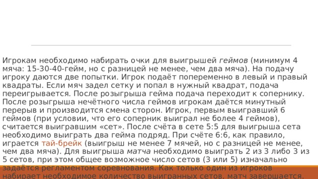 Игрокам необходимо набирать очки для выигрышей  геймов  (минимум 4 мяча: 15-30-40-гейм, но с разницей не менее, чем два мяча). На подачу игроку даются две попытки. Игрок подаёт попеременно в левый и правый квадраты. Если мяч задел сетку и попал в нужный квадрат, подача переигрывается. После розыгрыша гейма подача переходит к сопернику. После розыгрыша нечётного числа геймов игрокам даётся минутный перерыв и производится смена сторон. Игрок, первым выигравший 6 геймов (при условии, что его соперник выиграл не более 4 геймов), считается выигравшим «сет». После счёта в сете 5:5 для выигрыша сета необходимо выиграть два гейма подряд. При счёте 6:6, как правило, играется  тай-брейк  (выигрыш не менее 7 мячей, но с разницей не менее, чем два мяча). Для выигрыша  матча  необходимо выиграть 2 из 3 либо 3 из 5 сетов, при этом общее возможное число сетов (3 или 5) изначально задаётся регламентом соревнования. Как только один из игроков набирает необходимое количество выигранных сетов, матч завершается. 