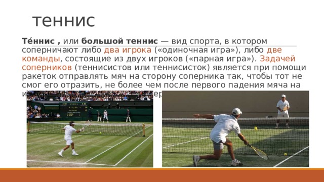 теннис   Те́ннис ,  или  большой теннис  — вид спорта, в котором соперничают либо два игрока («одиночная игра»), либо две команды , состоящие из двух игроков («парная игра»). Задачей соперников (теннисистов или теннисисток) является при помощи ракеток отправлять мяч на сторону соперника так, чтобы тот не смог его отразить, не более чем после первого падения мяча на игровом поле на половине соперника. 