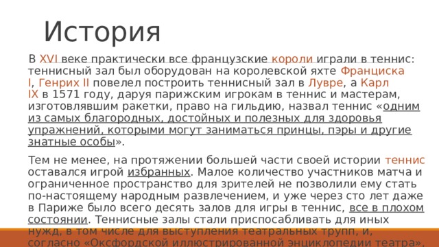 История В XVI веке практически все французские короли играли в теннис: теннисный зал был оборудован на королевской яхте  Франциска I ,  Генрих  II   повелел построить теннисный зал в  Лувре , а  Карл IX  в 1571 году, даруя парижским игрокам в теннис и мастерам, изготовлявшим ракетки, право на гильдию, назвал теннис « одним из самых благородных, достойных и полезных для здоровья упражнений, которыми могут заниматься принцы, пэры и другие знатные особы ». Тем не менее, на протяжении большей части своей истории теннис оставался игрой избранных . Малое количество участников матча и ограниченное пространство для зрителей не позволили ему стать по-настоящему народным развлечением, и уже через сто лет даже в Париже было всего десять залов для игры в теннис, все в плохом состоянии . Теннисные залы стали приспосабливать для иных нужд, в том числе для выступления театральных трупп, и, согласно «Оксфордской иллюстрированной энциклопедии театра», это предопределило форму будущих театральных залов 