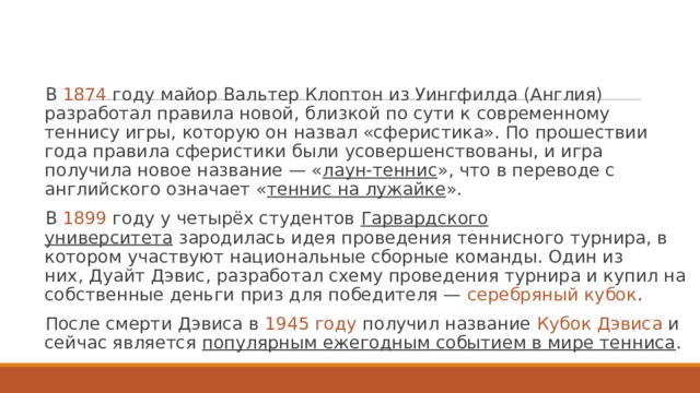 В 1874 году майор Вальтер Клоптон из Уингфилда (Англия) разработал правила новой, близкой по сути к современному теннису игры, которую он назвал «сферистика». По прошествии года правила сферистики были усовершенствованы, и игра получила новое название — « лаун-теннис », что в переводе с английского означает « теннис на лужайке ». В  1899 году у четырёх студентов  Гарвардского университета  зародилась идея проведения теннисного турнира, в котором участвуют национальные сборные команды. Один из них, Дуайт Дэвис, разработал схему проведения турнира и купил на собственные деньги приз для победителя — серебряный кубок . После смерти Дэвиса в  1945 году получил название  Кубок Дэвиса  и сейчас является популярным ежегодным событием в мире тенниса . 