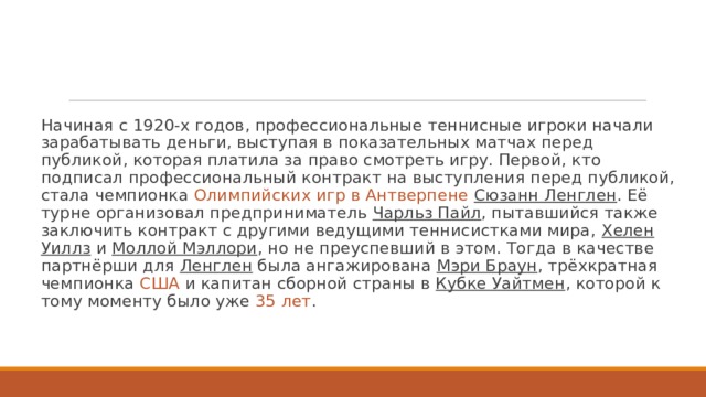 Начиная с 1920-х годов, профессиональные теннисные игроки начали зарабатывать деньги, выступая в показательных матчах перед публикой, которая платила за право смотреть игру. Первой, кто подписал профессиональный контракт на выступления перед публикой, стала чемпионка  Олимпийских игр в Антверпене   Сюзанн Ленглен . Её турне организовал предприниматель  Чарльз Пайл , пытавшийся также заключить контракт с другими ведущими теннисистками мира,  Хелен Уиллз  и  Моллой Мэллори , но не преуспевший в этом. Тогда в качестве партнёрши для Ленглен была ангажирована  Мэри Браун , трёхкратная чемпионка США и капитан сборной страны в Кубке Уайтмен , которой к тому моменту было уже 35 лет .  